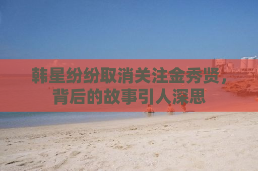 韩星纷纷取消关注金秀贤，背后的故事引人深思