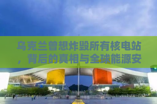乌克兰曾想炸毁所有核电站，背后的真相与全球能源安全的思考