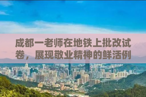 成都一老师在地铁上批改试卷，展现敬业精神的鲜活例证