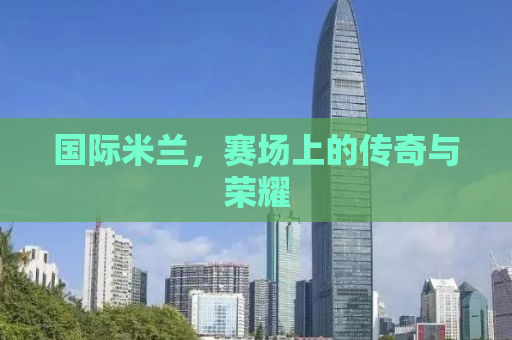 国际米兰，赛场上的传奇与荣耀