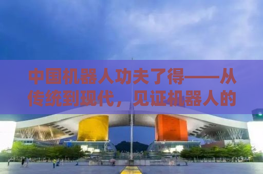 中国机器人功夫了得——从传统到现代，见证机器人的崛起与未来趋势