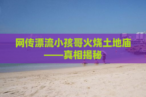 网传漂流小孩哥火烧土地庙——真相揭秘