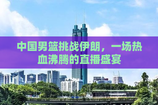中国男篮挑战伊朗，一场热血沸腾的直播盛宴