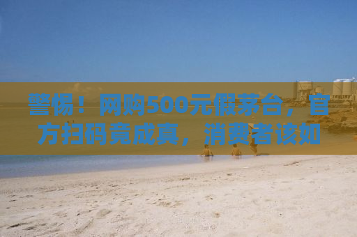 警惕！网购500元假茅台，官方扫码竟成真，消费者该如何保护自身权益？
