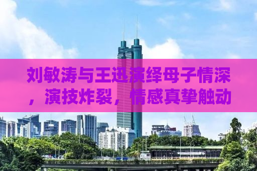 刘敏涛与王迅演绎母子情深，演技炸裂，情感真挚触动人心