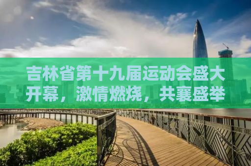 吉林省第十九届运动会盛大开幕，激情燃烧，共襄盛举