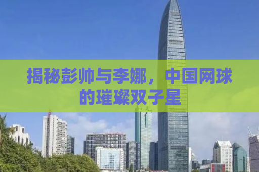 揭秘彭帅与李娜，中国网球的璀璨双子星